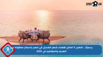 رسميًا.. أفضل 5 أماكن لقضاء شهر العسل في مصر بأسعار معقولة بين الهدوء والمغامرة في 2025